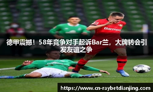 德甲震撼!58年竞争对手起诉Bar兰,大牌转会引发友谊之争